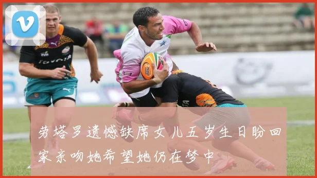 劳塔罗遗憾缺席女儿五岁生日盼回家亲吻她希望她仍在梦中