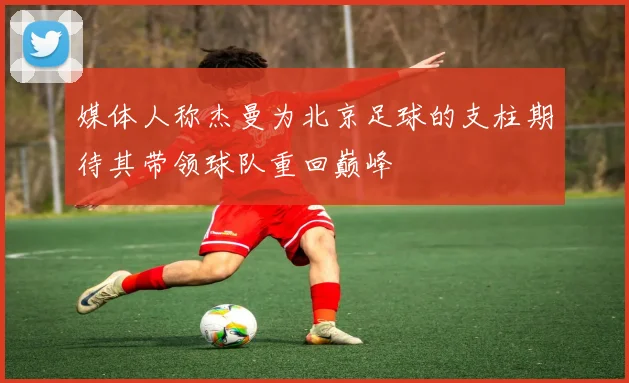 媒体人称杰曼为北京足球的支柱期待其带领球队重回巅峰