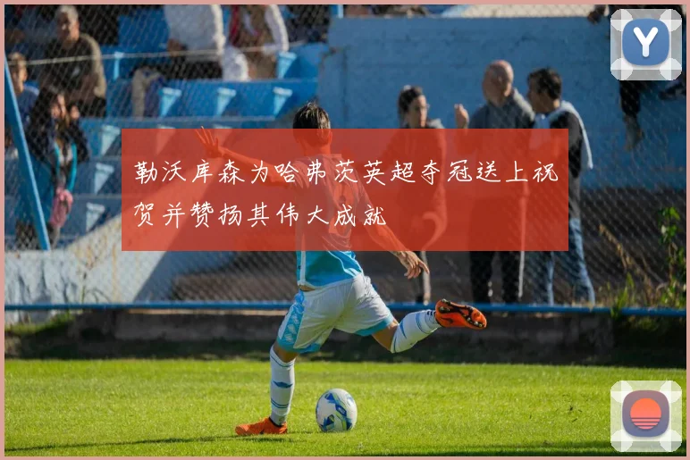 勒沃库森为哈弗茨英超夺冠送上祝贺并赞扬其伟大成就