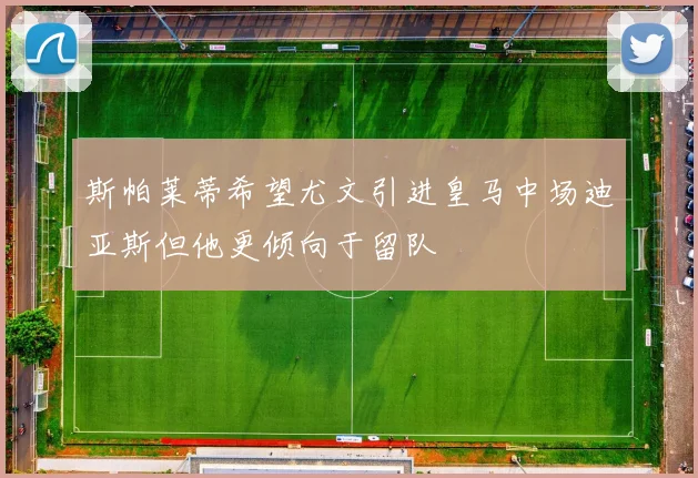 斯帕莱蒂希望尤文引进皇马中场迪亚斯但他更倾向于留队