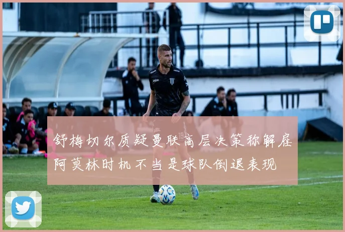 舒梅切尔质疑曼联高层决策称解雇阿莫林时机不当是球队倒退表现