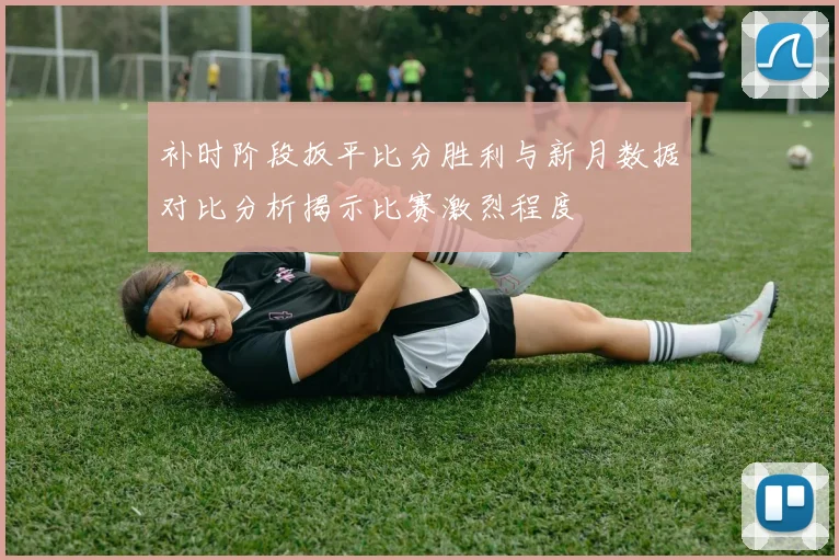 补时阶段扳平比分胜利与新月数据对比分析揭示比赛激烈程度