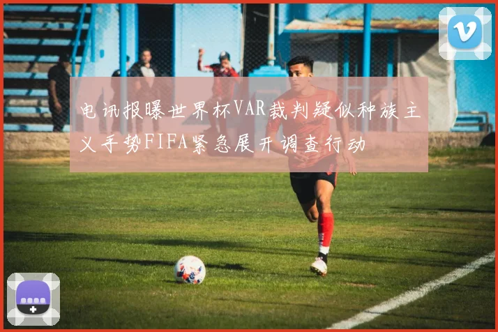 电讯报曝世界杯VAR裁判疑似种族主义手势FIFA紧急展开调查行动