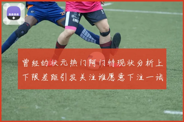 曾经的状元热门阿门特现状分析上下限差距引发关注谁愿意下注一试身手