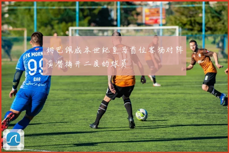 姆巴佩成本世纪皇马首位客场对阵黄潜梅开二度的球员