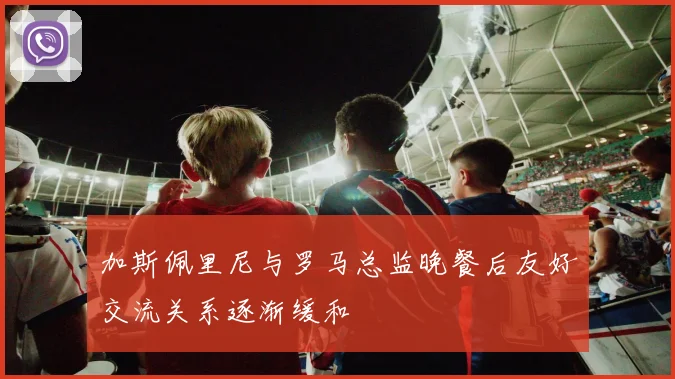 加斯佩里尼与罗马总监晚餐后友好交流关系逐渐缓和