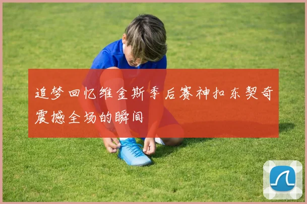 追梦回忆维金斯季后赛神扣东契奇震撼全场的瞬间