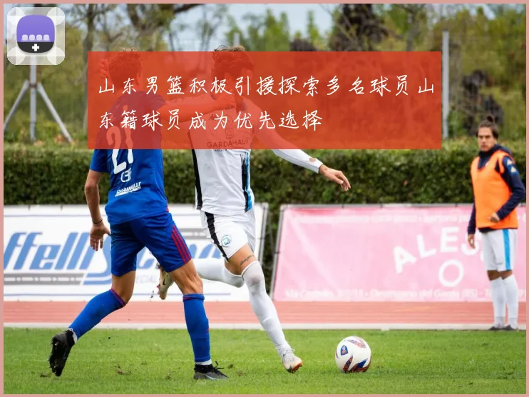 山东男篮积极引援探索多名球员山东籍球员成为优先选择