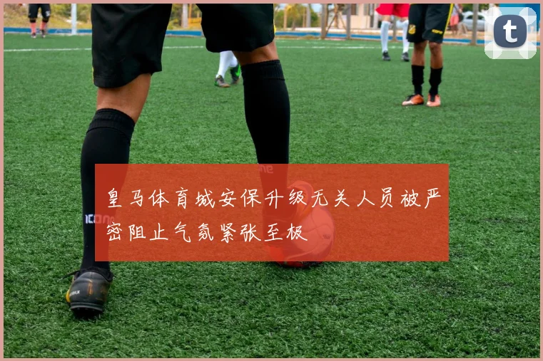 皇马体育城安保升级无关人员被严密阻止气氛紧张至极