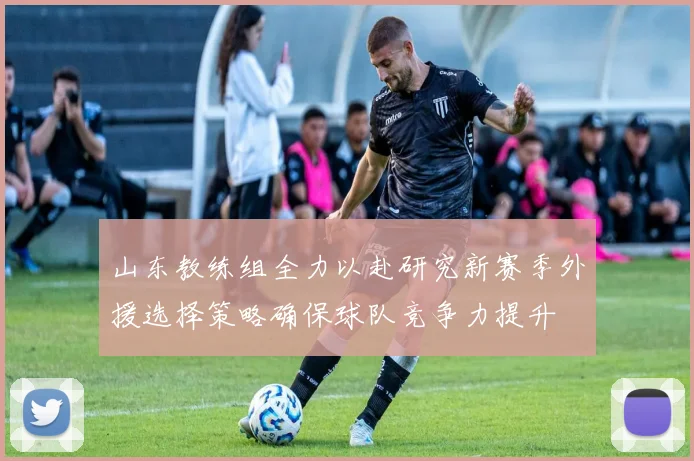 山东教练组全力以赴研究新赛季外援选择策略确保球队竞争力提升