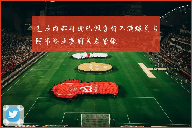 皇马内部对姆巴佩言行不满球员与阿韦洛亚赛前关系紧张