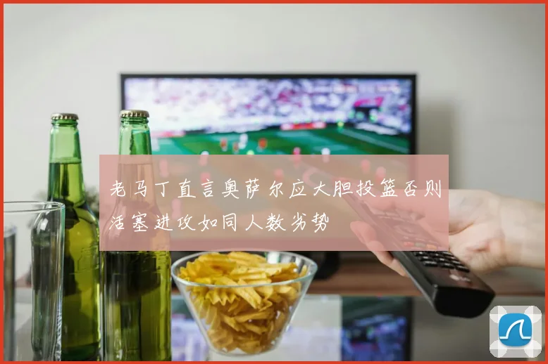 老马丁直言奥萨尔应大胆投篮否则活塞进攻如同人数劣势