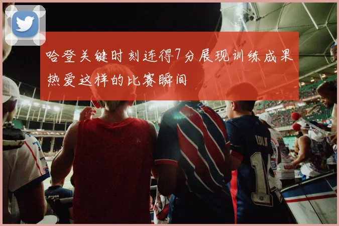 哈登关键时刻连得7分展现训练成果热爱这样的比赛瞬间