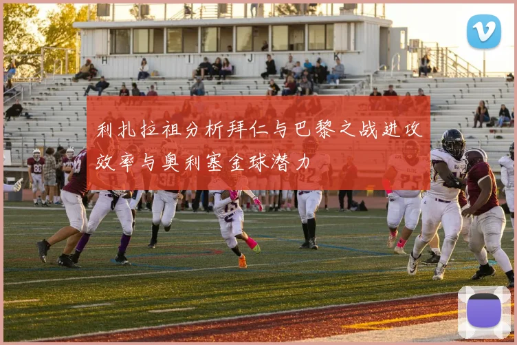 利扎拉祖分析拜仁与巴黎之战进攻效率与奥利塞金球潜力