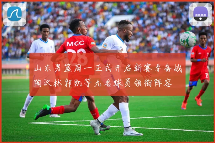 山东男篮周一正式开启新赛季备战陶汉林郭凯等九名球员领衔阵容