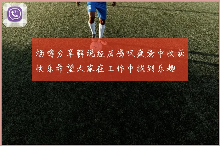 杨鸣分享解说经历感叹疲惫中收获快乐希望大家在工作中找到乐趣