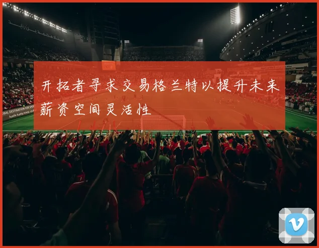 开拓者寻求交易格兰特以提升未来薪资空间灵活性