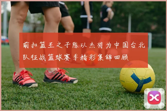 前扣篮王之子陈以杰将为中国台北队征战篮球赛季精彩集锦回顾