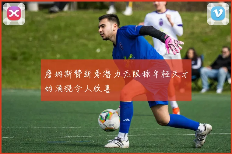 詹姆斯赞新秀潜力无限称年轻天才的涌现令人欣喜