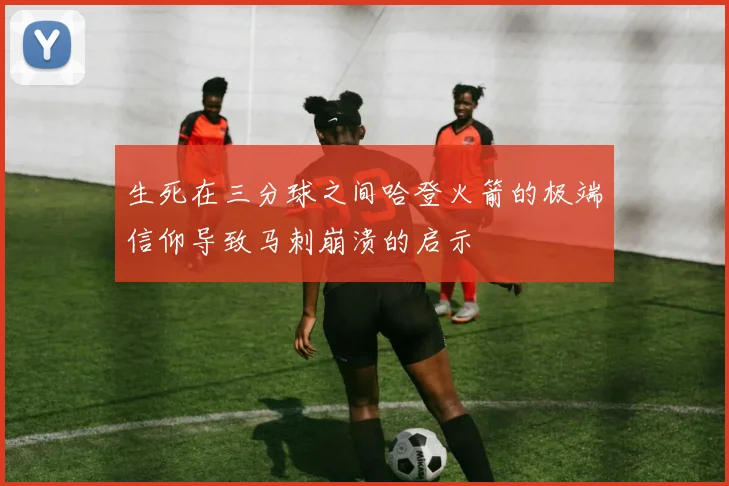 生死在三分球之间哈登火箭的极端信仰导致马刺崩溃的启示